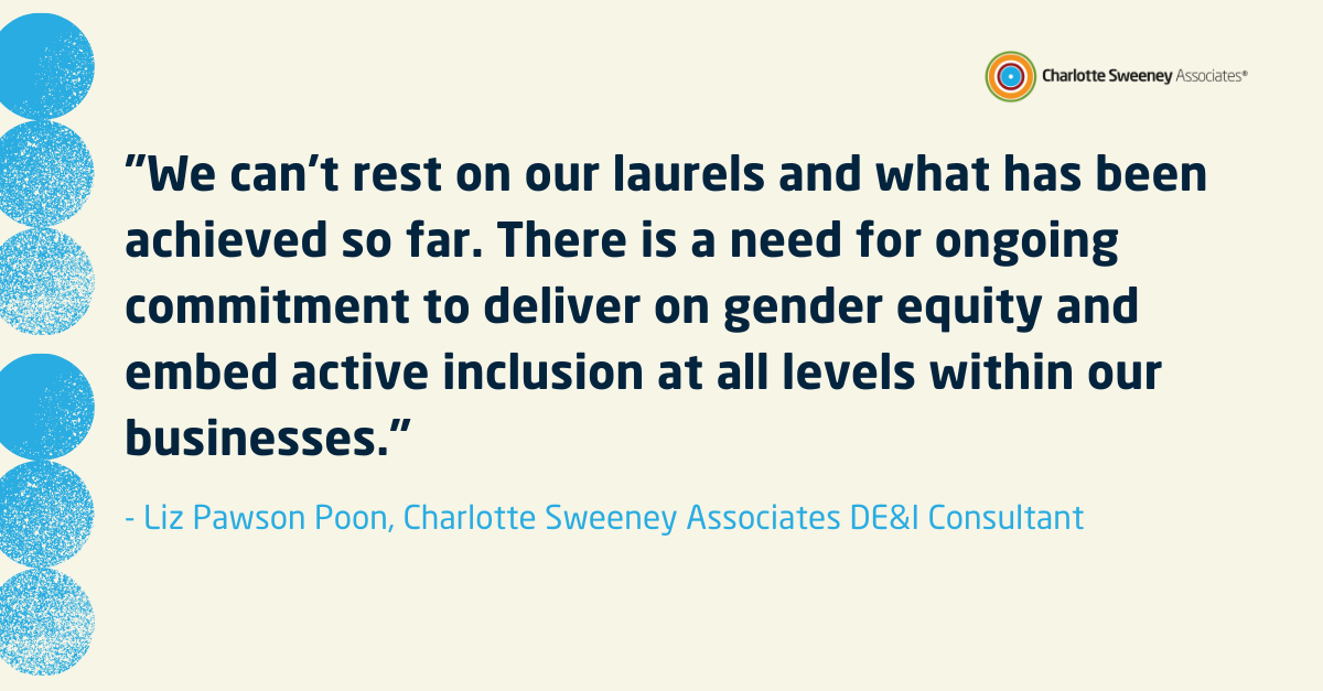 "We can’t rest on our laurels and what has been achieved so far. There is a need for ongoing commitment to deliver on gender equality and embed active inclusion at all levels within our businesses."- Liz Pawson Poon, DE&I Consultant 