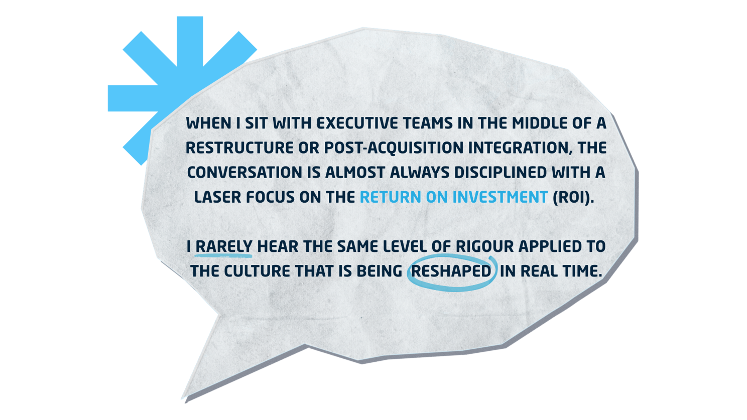 Image shows: A Speech bubble cut out of paper. It states: 'When I sit with Executive Teams in the middle of a restructure or post-acquisition integration, the conversation is almost always disciplined with a laser focus on the return on investment (ROI).&nbsp;  I rarely hear the same level of rigour applied to the culture that is being  reshaped  in real time.'